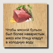 Чтобы мясной бульон был более наваристым, мясо или птицу кладут в холодную воду. Нестарая говядина варится 2 часа, старая — 3 часа и дольше, баранина—1 —1,5 часа. Бульон быстро сварится, если мясо нарезать поперек волокон узкими полосками. Кулинарные советы